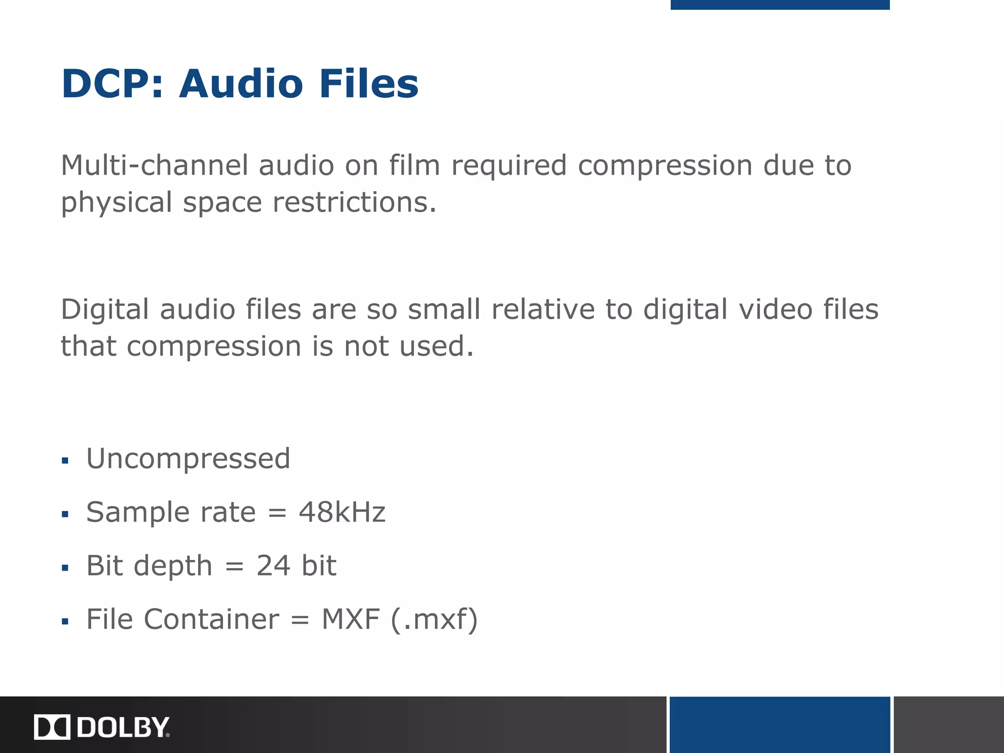 DCP: Audio Files
Multi-channel audio on film required compression due to
physical space restrictions.
Digital audio files are so small relative to digital video files
that compression is not used.
 Uncompressed
 Sample rate = 48kHz
 Bit depth = 24 bit
 File Container = MXF (.mxf)
 