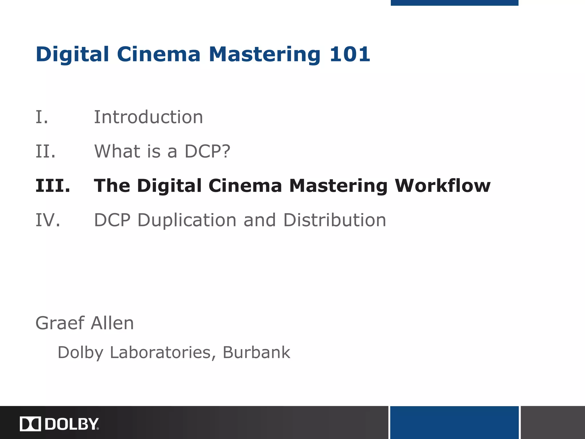 Digital Cinema Mastering 101
I. Introduction
II. What is a DCP?
III. The Digital Cinema Mastering Workflow
IV. DCP Duplication and Distribution
Graef Allen
Dolby Laboratories, Burbank
 