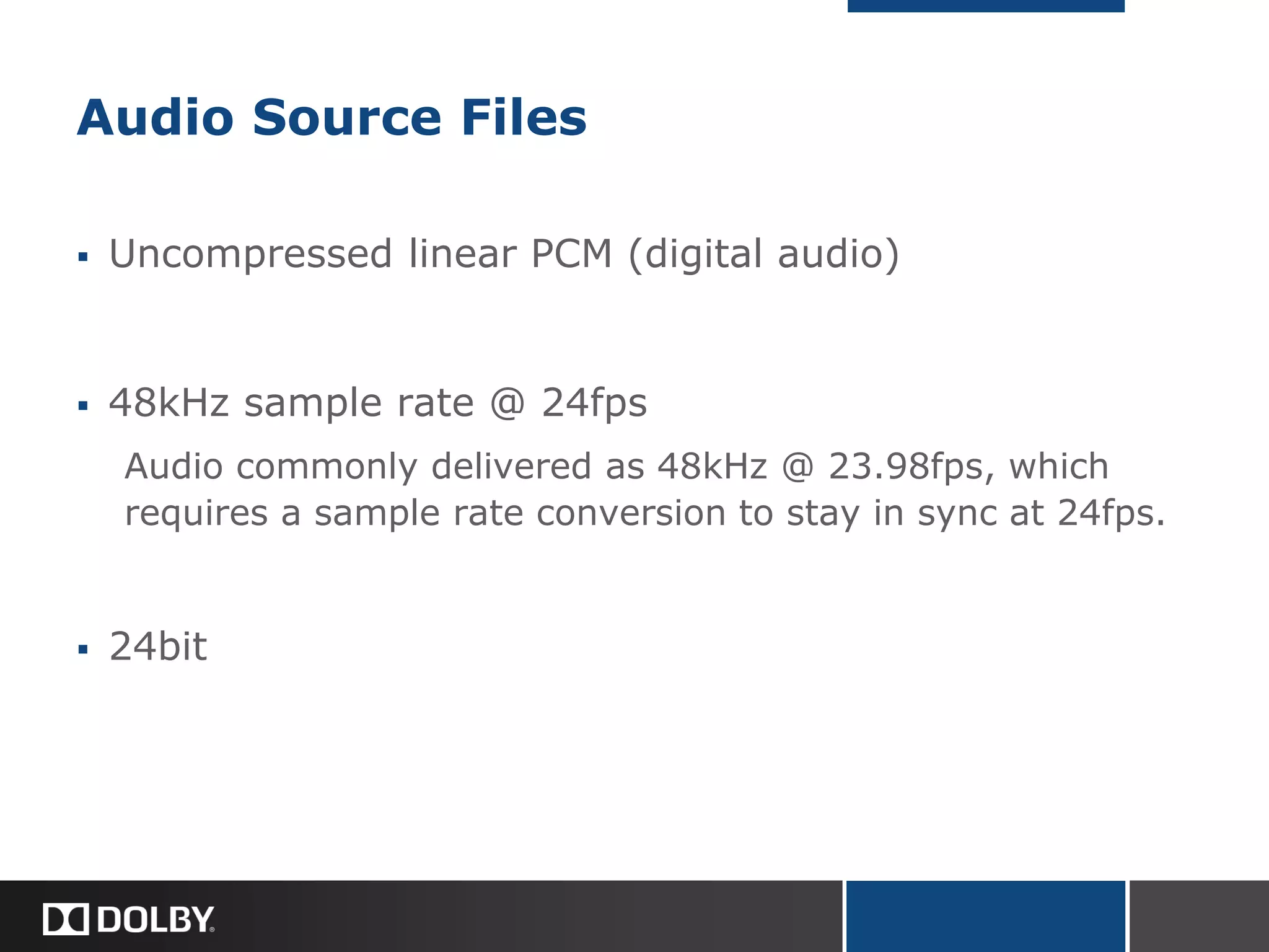 Audio Source Files
 Uncompressed linear PCM (digital audio)
 48kHz sample rate @ 24fps
Audio commonly delivered as 48kHz @ 23.98fps, which
requires a sample rate conversion to stay in sync at 24fps.
 24bit
 