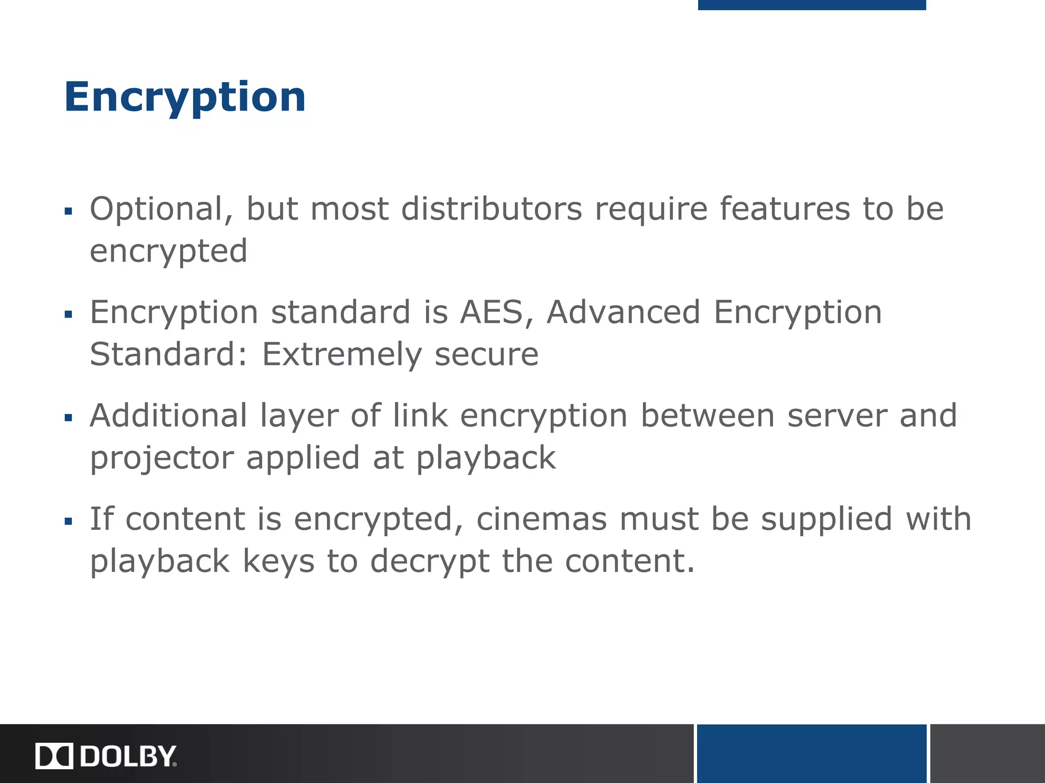 Encryption
 Optional, but most distributors require features to be
encrypted
 Encryption standard is AES, Advanced Encryption
Standard: Extremely secure
 Additional layer of link encryption between server and
projector applied at playback
 If content is encrypted, cinemas must be supplied with
playback keys to decrypt the content.
 