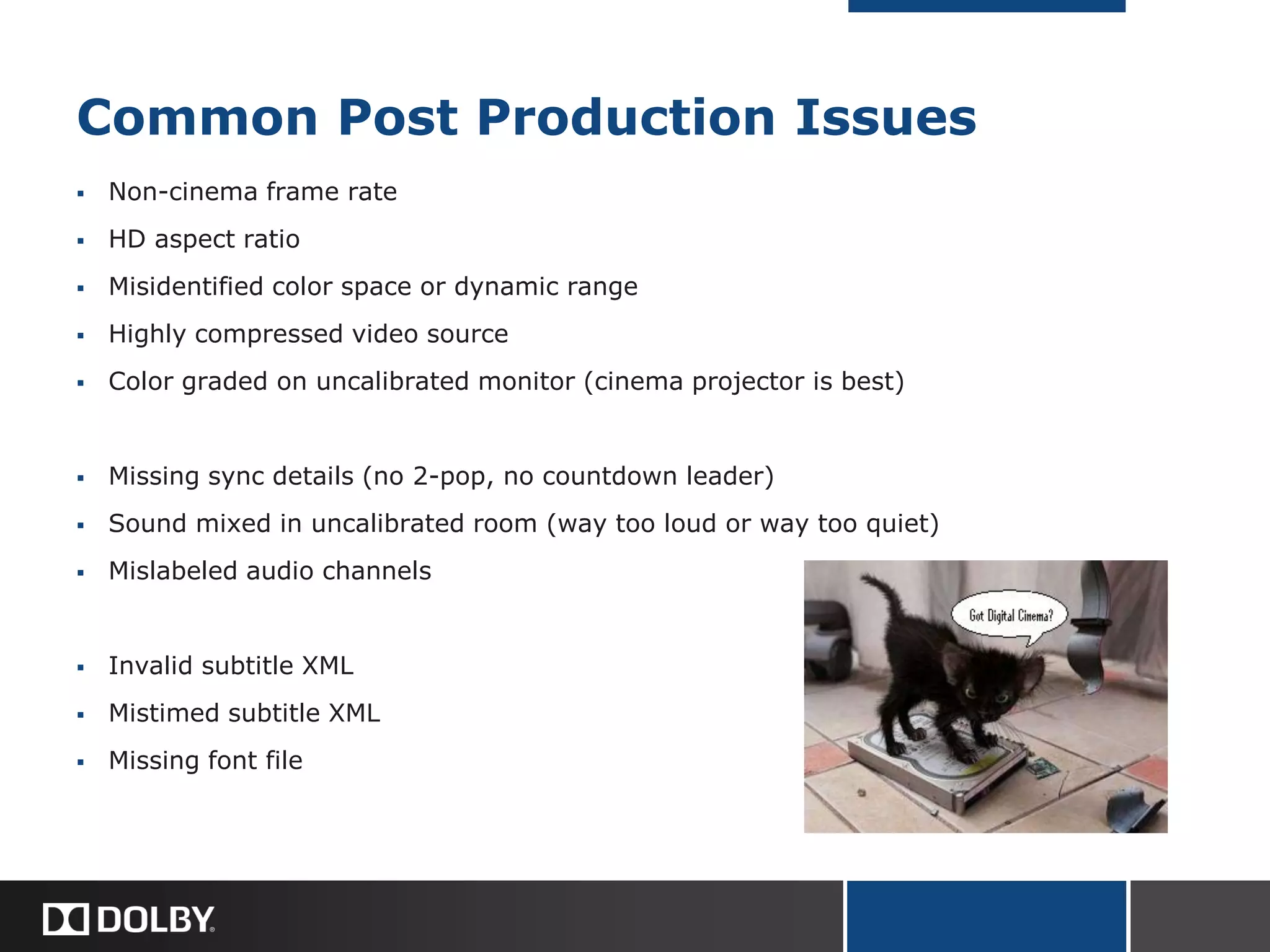 Common Post Production Issues
 Non-cinema frame rate
 HD aspect ratio
 Misidentified color space or dynamic range
 Highly compressed video source
 Color graded on uncalibrated monitor (cinema projector is best)
 Missing sync details (no 2-pop, no countdown leader)
 Sound mixed in uncalibrated room (way too loud or way too quiet)
 Mislabeled audio channels
 Invalid subtitle XML
 Mistimed subtitle XML
 Missing font file
 
