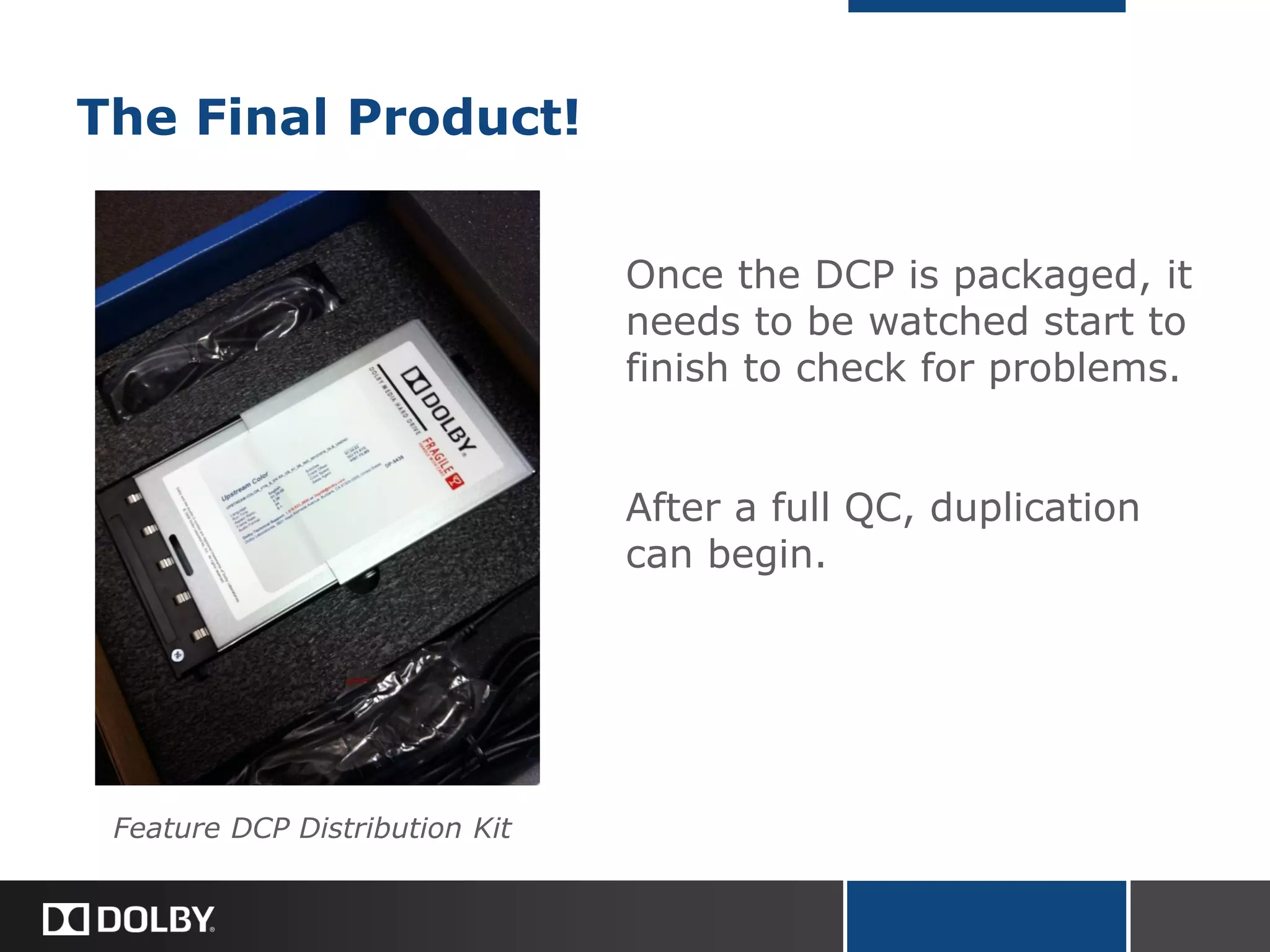 The Final Product!
Once the DCP is packaged, it
needs to be watched start to
finish to check for problems.
After a full QC, duplication
can begin.
Feature DCP Distribution Kit
 