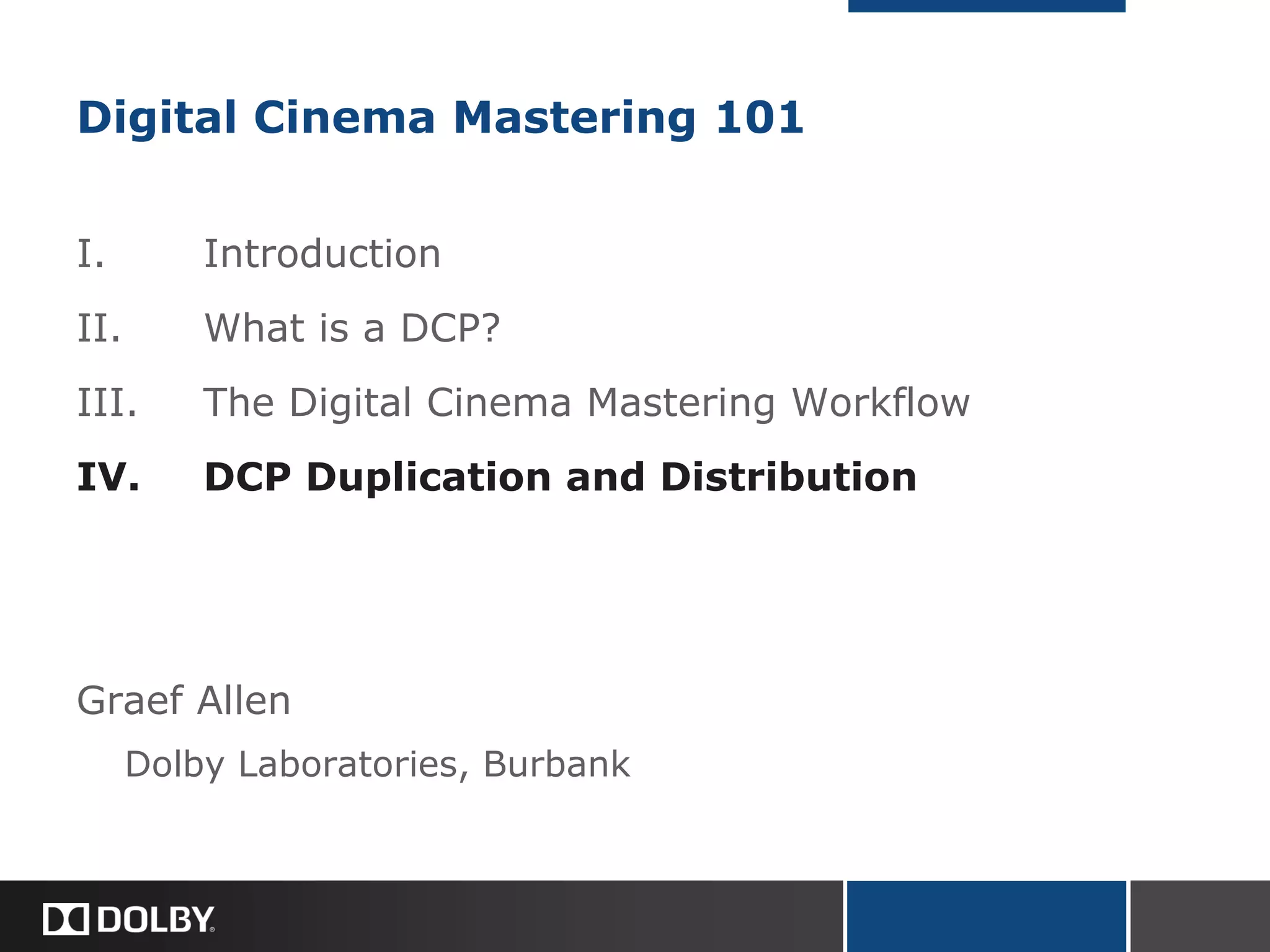 Digital Cinema Mastering 101
I. Introduction
II. What is a DCP?
III. The Digital Cinema Mastering Workflow
IV. DCP Duplication and Distribution
Graef Allen
Dolby Laboratories, Burbank
 