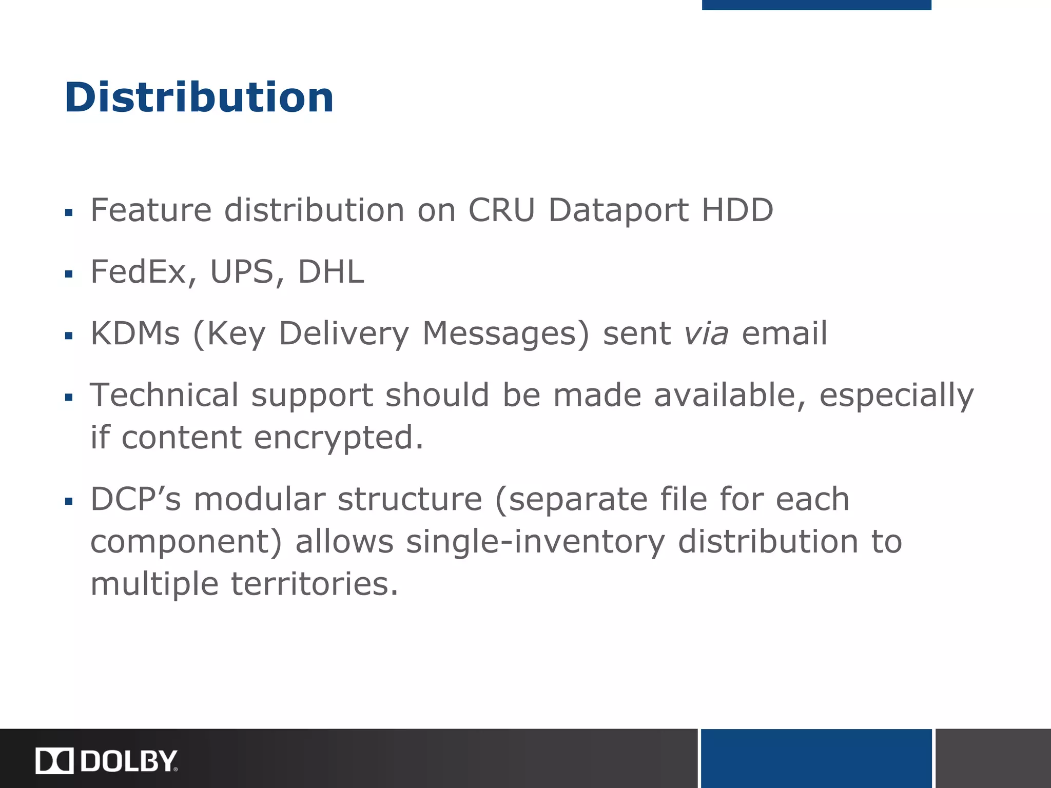 Distribution
 Feature distribution on CRU Dataport HDD
 FedEx, UPS, DHL
 KDMs (Key Delivery Messages) sent via email
 Technical support should be made available, especially
if content encrypted.
 DCP’s modular structure (separate file for each
component) allows single-inventory distribution to
multiple territories.
 