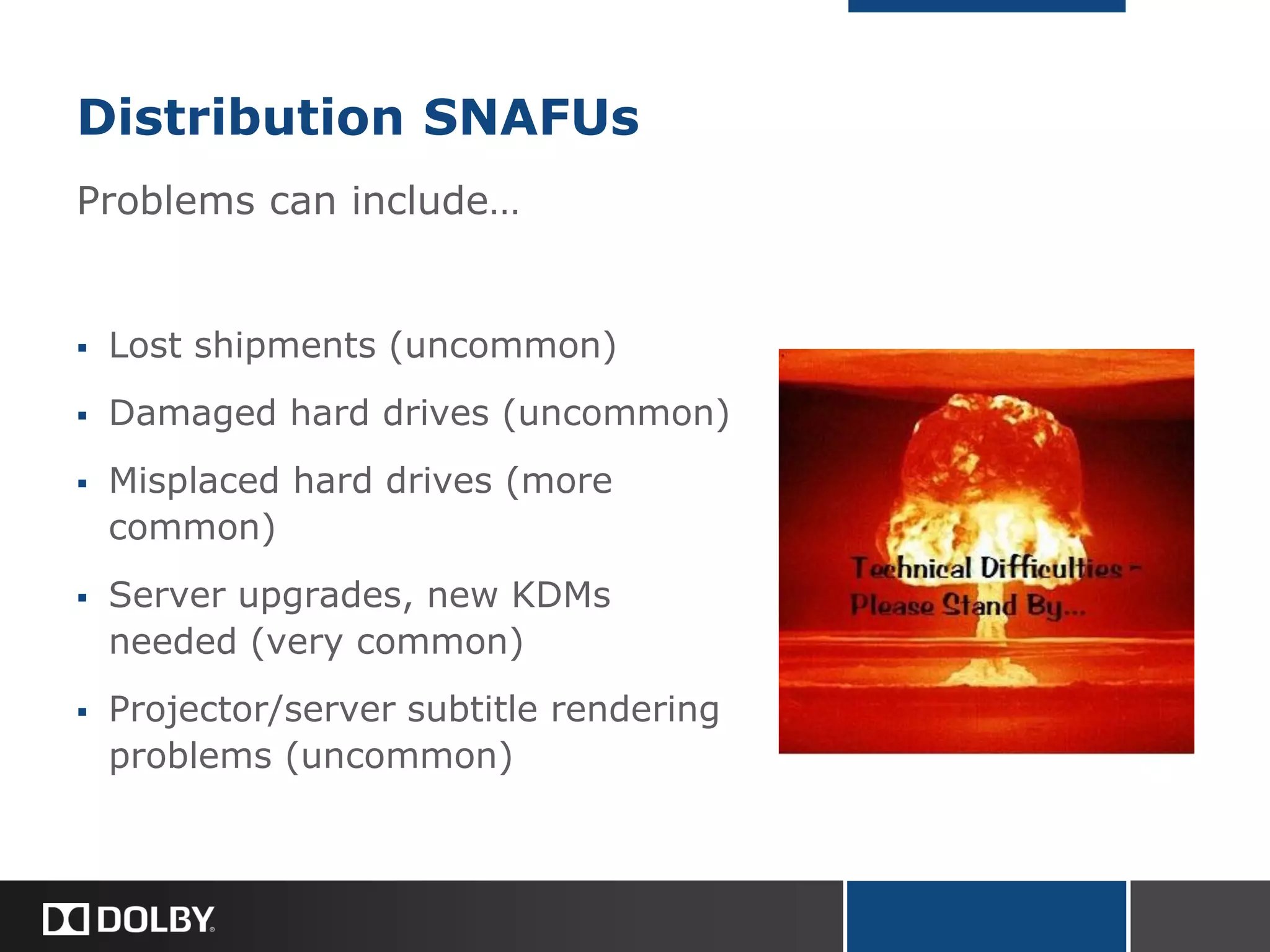 Distribution SNAFUs
Problems can include…
 Lost shipments (uncommon)
 Damaged hard drives (uncommon)
 Misplaced hard drives (more
common)
 Server upgrades, new KDMs
needed (very common)
 Projector/server subtitle rendering
problems (uncommon)
 
