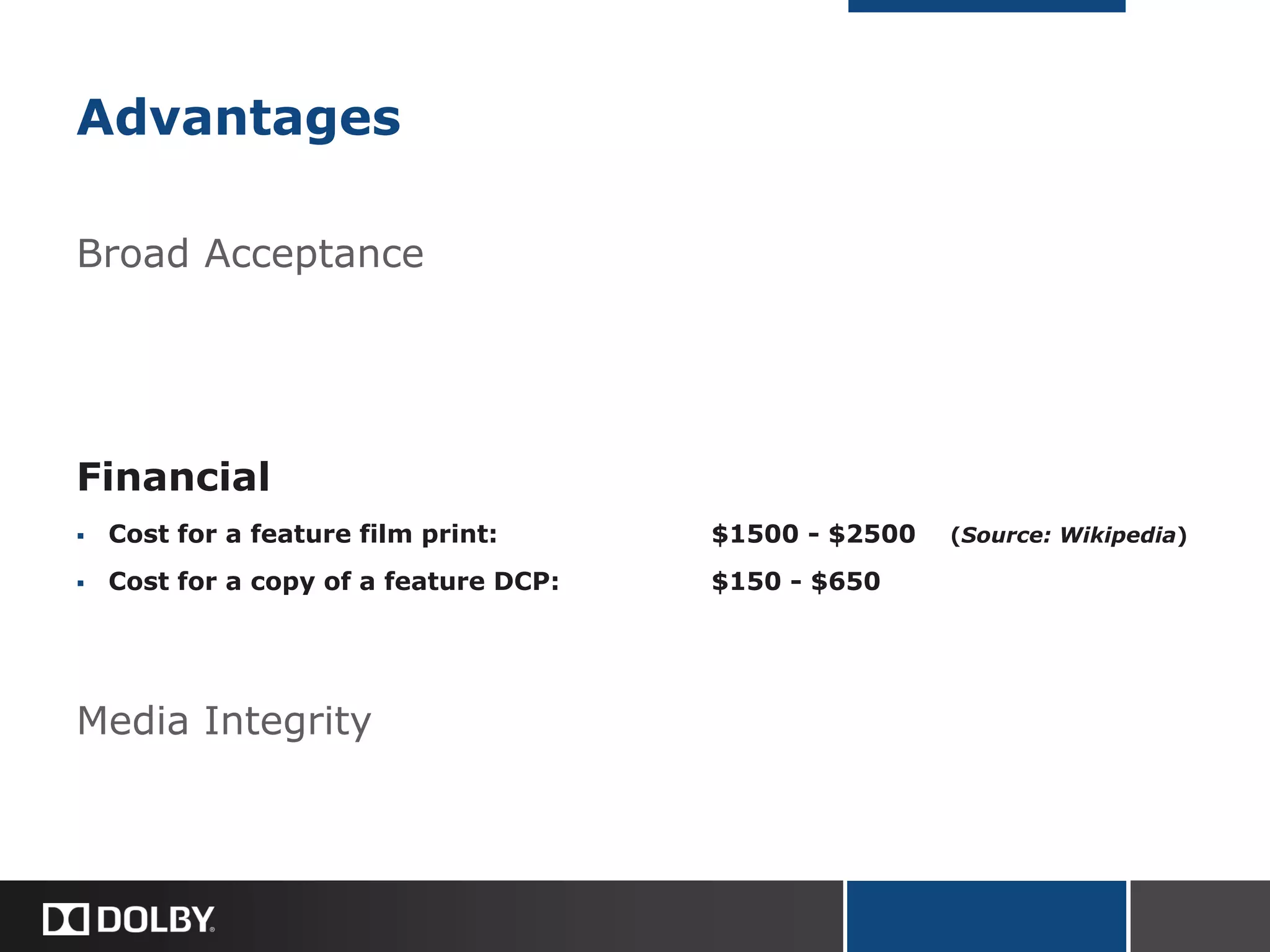 Advantages
Broad Acceptance
Financial
 Cost for a feature film print: $1500 - $2500 (Source: Wikipedia)
 Cost for a copy of a feature DCP: $150 - $650
Media Integrity
 
