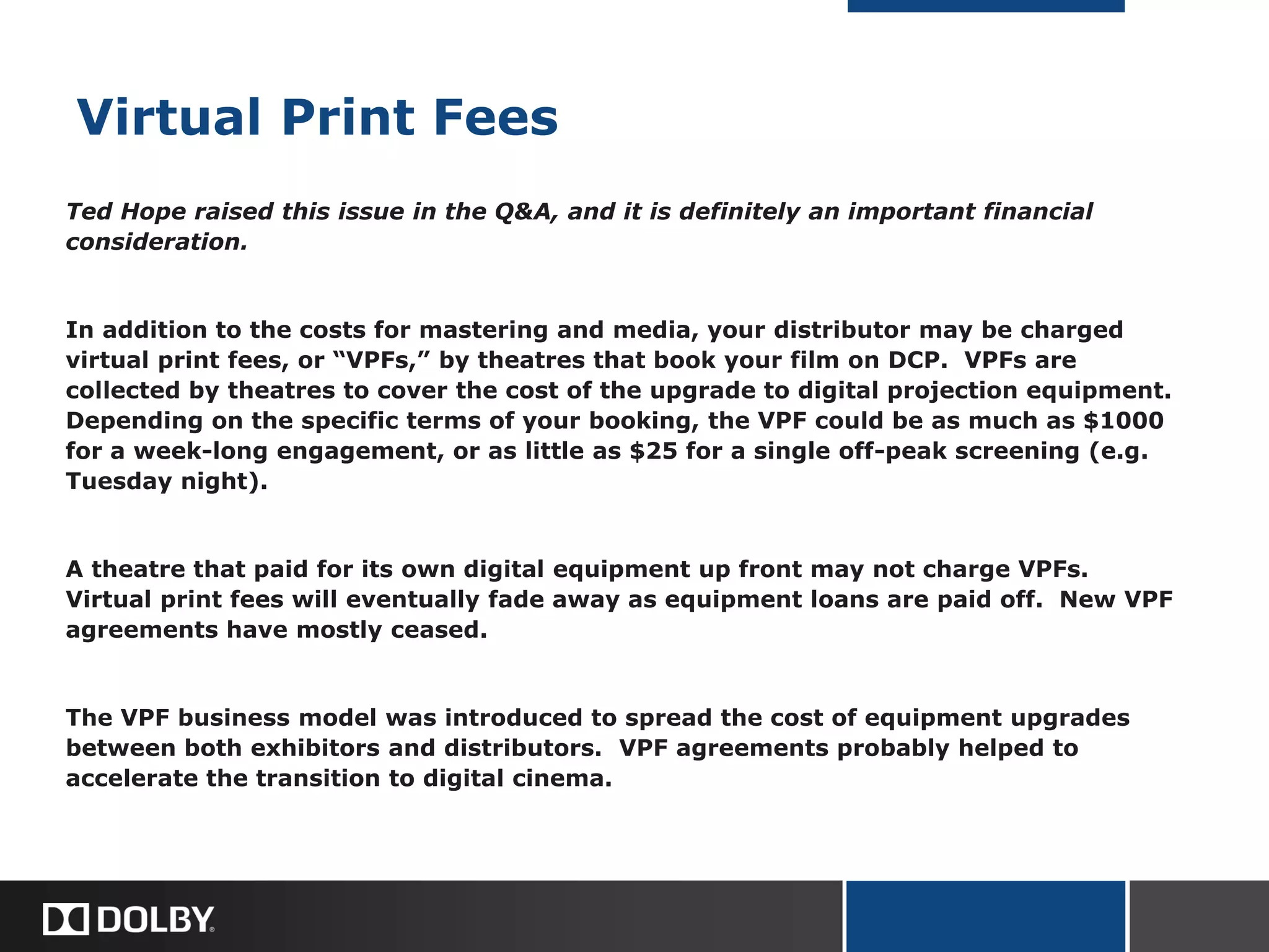 Virtual Print Fees
Ted Hope raised this issue in the Q&A, and it is definitely an important financial
consideration.
In addition to the costs for mastering and media, your distributor may be charged
virtual print fees, or “VPFs,” by theatres that book your film on DCP. VPFs are
collected by theatres to cover the cost of the upgrade to digital projection equipment.
Depending on the specific terms of your booking, the VPF could be as much as $1000
for a week-long engagement, or as little as $25 for a single off-peak screening (e.g.
Tuesday night).
A theatre that paid for its own digital equipment up front may not charge VPFs.
Virtual print fees will eventually fade away as equipment loans are paid off. New VPF
agreements have mostly ceased.
The VPF business model was introduced to spread the cost of equipment upgrades
between both exhibitors and distributors. VPF agreements probably helped to
accelerate the transition to digital cinema.
 