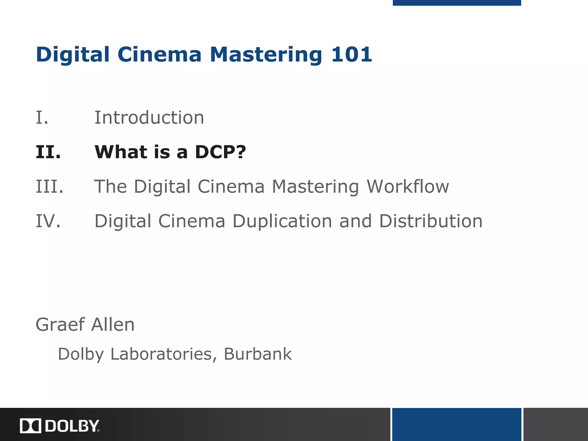 Digital Cinema Mastering 101
I. Introduction
II. What is a DCP?
III. The Digital Cinema Mastering Workflow
IV. Digital Cinema Duplication and Distribution
Graef Allen
Dolby Laboratories, Burbank
 