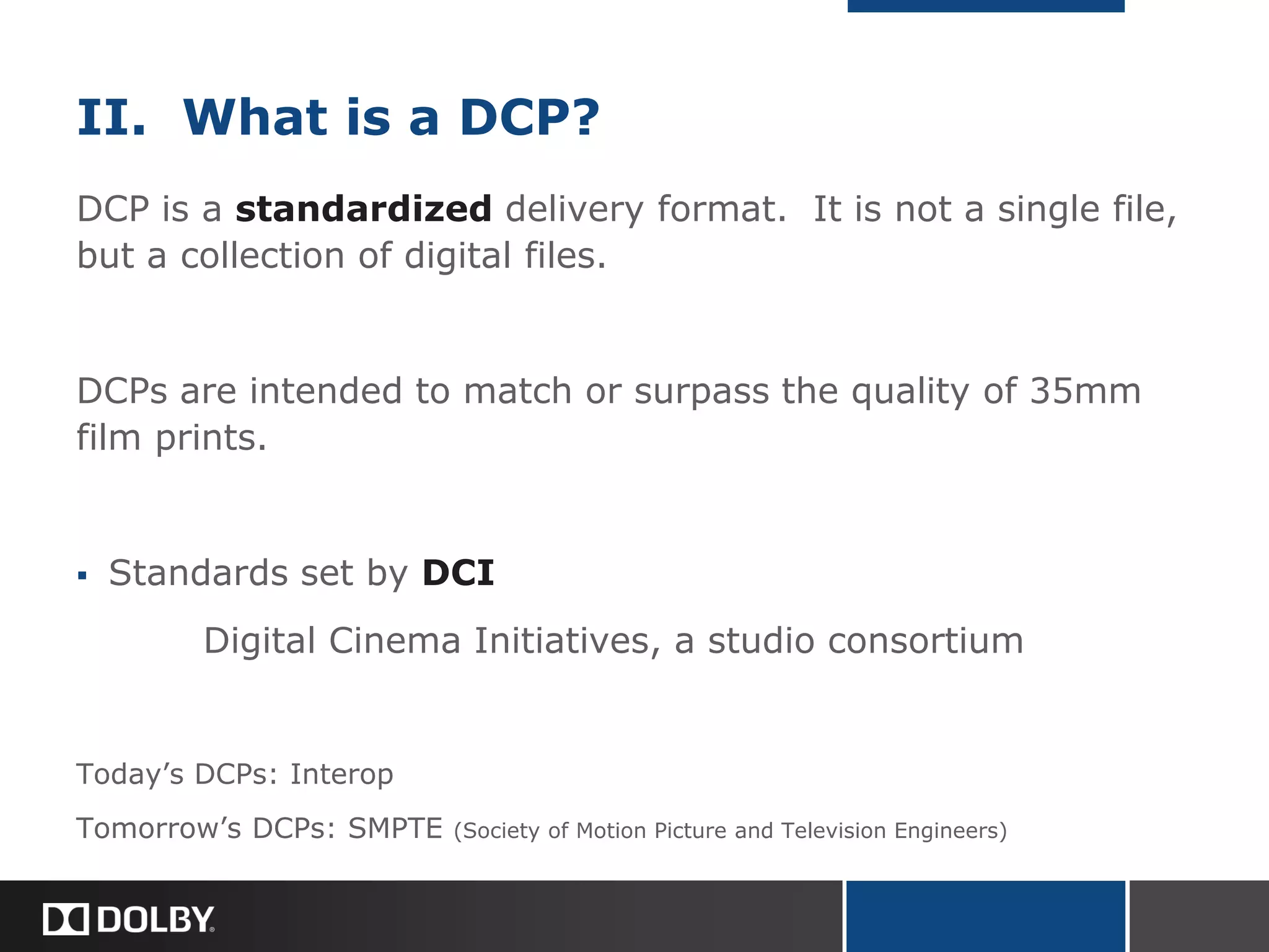 II. What is a DCP?
DCP is a standardized delivery format. It is not a single file,
but a collection of digital files.
DCPs are intended to match or surpass the quality of 35mm
film prints.
 Standards set by DCI
Digital Cinema Initiatives, a studio consortium
Today’s DCPs: Interop
Tomorrow’s DCPs: SMPTE (Society of Motion Picture and Television Engineers)
 