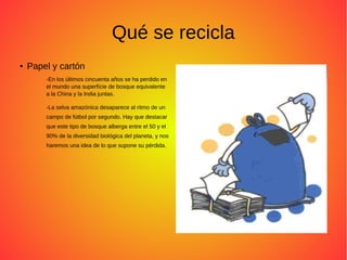 Qué se recicla
● Papel y cartón
-En los últimos cincuenta años se ha perdido en
el mundo una superfície de bosque equivalente
a la China y la India juntas.
-La selva amazónica desaparece al ritmo de un
campo de fútbol por segundo. Hay que destacar
que este tipo de bosque alberga entre el 50 y el
90% de la diversidad biológica del planeta, y nos
haremos una idea de lo que supone su pérdida.
 