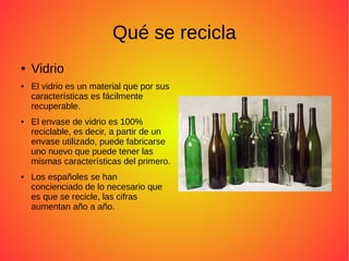 Qué se recicla
● Vidrio
● El vidrio es un material que por sus
características es fácilmente
recuperable.
● El envase de vidrio es 100%
reciclable, es decir, a partir de un
envase utilizado, puede fabricarse
uno nuevo que puede tener las
mismas características del primero.
● Los españoles se han
concienciado de lo necesario que
es que se recicle, las cifras
aumentan año a año.
 