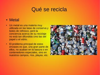 Qué se recicla
● Metal
● Un metal es una materia muy
utilizada en las latas de conserva y
botes de refresco, però la
conciencia acerca de su reciclaje
no está tan difundida cmo las del
papel o el vidrio.
● El problema principal de estos
envases es que, una gran parte de
ellos, no acaban en la basura o en
contenedores especiales, sino en
nuestros campos, ríos, playas, etc.
 