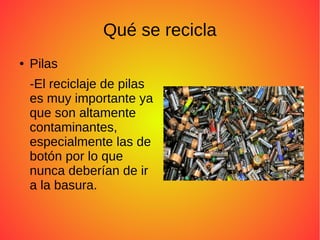 Qué se recicla
● Pilas
-El reciclaje de pilas
es muy importante ya
que son altamente
contaminantes,
especialmente las de
botón por lo que
nunca deberían de ir
a la basura.
 