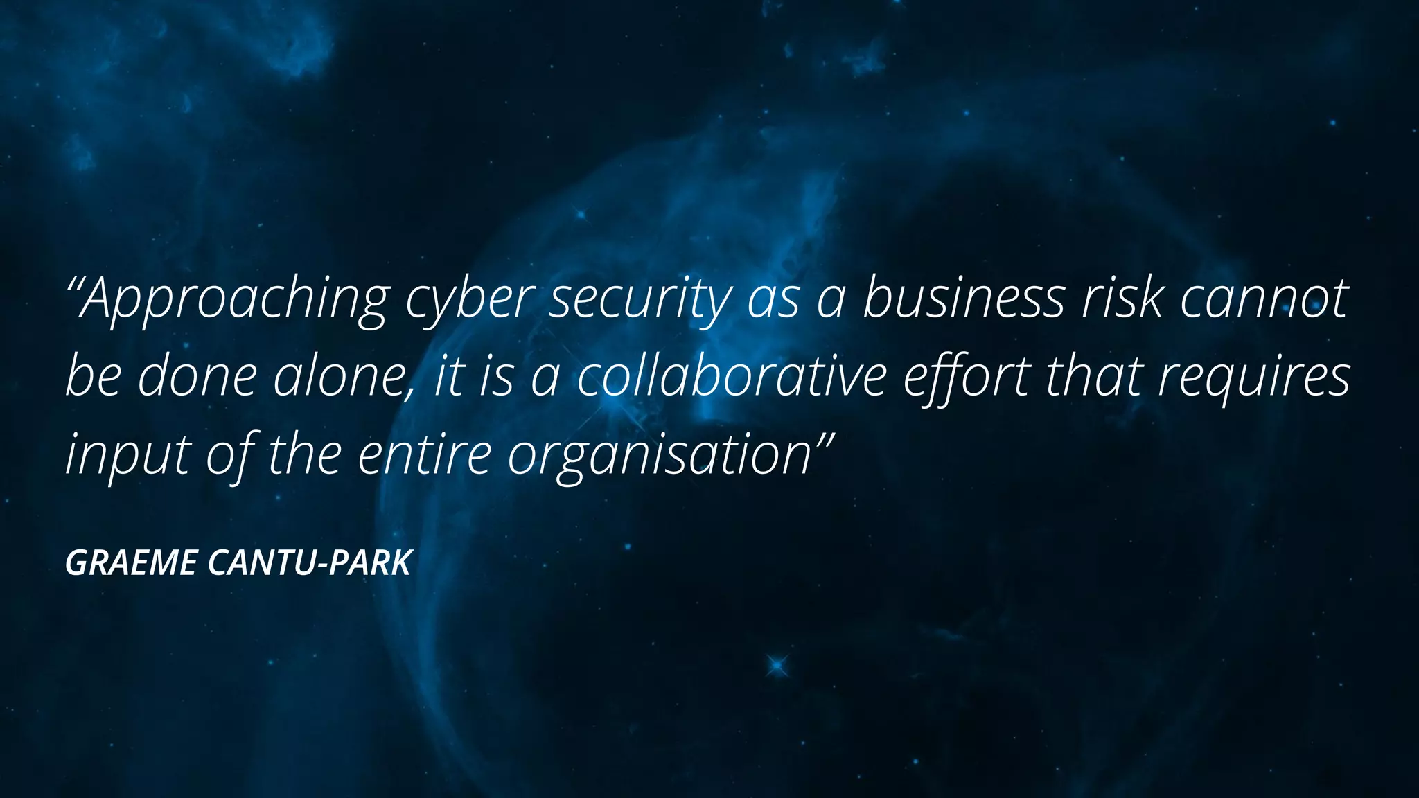 “Approaching cyber security as a business risk cannot
be done alone, it is a collaborative eﬀort that requires
input of the entire organisation”
GRAEME CANTU-PARK
 