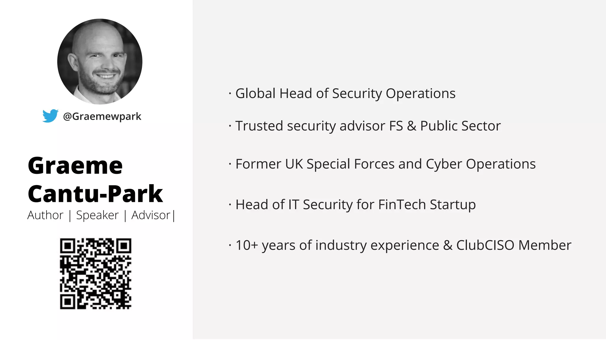 Graeme
Cantu-Park
Author | Speaker | Advisor|
@Graemewpark
· Global Head of Security Operations
· Trusted security advisor FS & Public Sector
· Former UK Special Forces and Cyber Operations
· Head of IT Security for FinTech Startup
· 10+ years of industry experience & ClubCISO Member
 