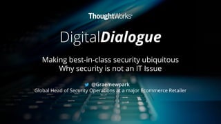 DigitalDialogue
Making best-in-class security ubiquitous
Why security is not an IT Issue
@Graemewpark
Global Head of Security Operations at a major Ecommerce Retailer
 