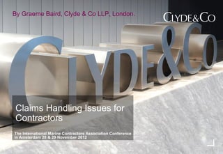 By Graeme Baird, Clyde & Co LLP, London.




Claims Handling Issues for
Contractors
The International Marine Contractors Association Conference
in Amsterdam 28 & 29 November 2012
 