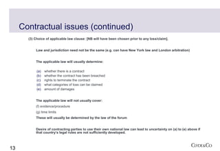 Contractual issues (continued)
       (3) Choice of applicable law clause: [NB will have been chosen prior to any loss/claim].


           Law and jurisdiction need not be the same (e.g. can have New York law and London arbitration)


           The applicable law will usually determine:

            (a)   whether there is a contract
            (b)   whether the contract has been breached
            (c)   rights to terminate the contract
            (d)   what categories of loss can be claimed
            (e)   amount of damages


           The applicable law will not usually cover:
           (f) evidence/procedure
           (g) time limits
           These will usually be determined by the law of the forum


           Desire of contracting parties to use their own national law can lead to uncertainty on (a) to (e) above if
           that country’s legal rules are not sufficiently developed.



13
 