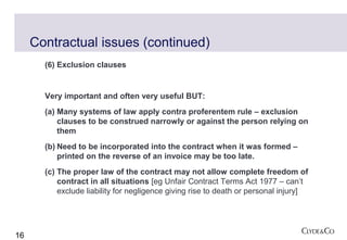 Contractual issues (continued)
       (6) Exclusion clauses


       Very important and often very useful BUT:
       (a) Many systems of law apply contra proferentem rule – exclusion
           clauses to be construed narrowly or against the person relying on
           them
       (b) Need to be incorporated into the contract when it was formed –
           printed on the reverse of an invoice may be too late.
       (c) The proper law of the contract may not allow complete freedom of
           contract in all situations [eg Unfair Contract Terms Act 1977 – can’t
           exclude liability for negligence giving rise to death or personal injury]




16
 