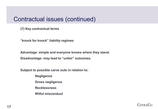 Contractual issues (continued)
       (7) Key contractual terms


       “knock for knock” liability regimes


       Advantage: simple and everyone knows where they stand.
       Disadvantage: may lead to “unfair” outcomes.


       Subject to possible carve outs in relation to:
                Negligence
                Gross negligence
                Recklessness
                Wilful misconduct



17
 