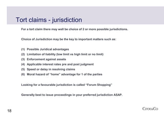 Tort claims - jurisdiction
       For a tort claim there may well be choice of 2 or more possible jurisdictions.


       Choice of Jurisdiction may be the key to important matters such as:


       (1) Possible Juridical advantages
       (2) Limitation of liability (low limit vs high limit or no limit)
       (3) Enforcement against assets
       (4) Applicable interest rates pre and post judgment
       (5) Speed or delay in resolving claims
       (6) Moral hazard of “home” advantage for 1 of the parties


       Looking for a favourable jurisdiction is called “Forum Shopping”


       Generally best to issue proceedings in your preferred jurisdiction ASAP.




18
 