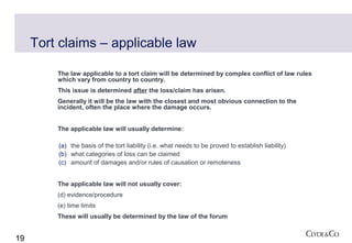 Tort claims – applicable law

         The law applicable to a tort claim will be determined by complex conflict of law rules
         which vary from country to country.
         This issue is determined after the loss/claim has arisen.
         Generally it will be the law with the closest and most obvious connection to the
         incident, often the place where the damage occurs.


         The applicable law will usually determine:

         (a) the basis of the tort liability (i.e. what needs to be proved to establish liability)
         (b) what categories of loss can be claimed
         (c) amount of damages and/or rules of causation or remoteness


         The applicable law will not usually cover:
         (d) evidence/procedure
         (e) time limits
         These will usually be determined by the law of the forum


19
 