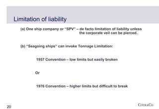 Limitation of liability
        (a) One ship company or “SPV” – de facto limitation of liability unless
                                        the corporate veil can be pierced.


        (b) “Seagoing ships” can invoke Tonnage Limitation:


                 1957 Convention – low limits but easily broken


                Or


                 1976 Convention – higher limits but difficult to break




20
 