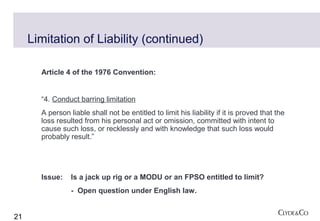 Limitation of Liability (continued)

       Article 4 of the 1976 Convention:


       “4. Conduct barring limitation
       A person liable shall not be entitled to limit his liability if it is proved that the
       loss resulted from his personal act or omission, committed with intent to
       cause such loss, or recklessly and with knowledge that such loss would
       probably result.”




       Issue:    Is a jack up rig or a MODU or an FPSO entitled to limit?
                 - Open question under English law.


21
 