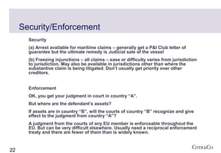 Security/Enforcement
       Security
       (a) Arrest available for maritime claims – generally get a P&I Club letter of
       guarantee but the ultimate remedy is Judicial sale of the vessel
       (b) Freezing injunctions – all claims – ease or difficulty varies from jurisdiction
       to jurisdiction. May also be available in jurisdictions other than where the
       substantive claim is being litigated. Don’t usually get priority over other
       creditors.


       Enforcement
       OK, you get your judgment in court in country “A”.
       But where are the defendant’s assets?
       If assets are in country “B”, will the courts of country “B” recognize and give
       effect to the judgment from country “A”?
       A judgment from the courts of any EU member is enforceable throughout the
       EU. But can be very difficult elsewhere. Usually need a reciprocal enforcement
       treaty and there are fewer of them than is widely known.


22
 
