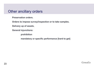 Other ancillary orders
       Preservation orders.
       Orders to impose survey/inspection or to take samples.
       Delivery up of assets.
       General injunctions:
               prohibition
               mandatory or specific performance [hard to get]




23
 