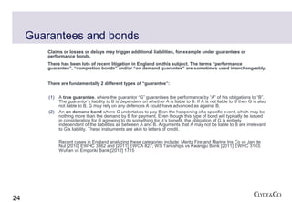 Guarantees and bonds
         Claims or losses or delays may trigger additional liabilities, for example under guarantees or
         performance bonds.
         There has been lots of recent litigation in England on this subject. The terms “performance
         guarantee”, “completion bonds” and/or “on demand guarantee” are sometimes used interchangeably.


         There are fundamentally 2 different types of “guarantee”:


         (1)   A true guarantee, where the guarantor “G” guarantees the performance by “A” of his obligations to “B”.
               The guarantor’s liability to B is dependent on whether A is liable to B. If A is not liable to B then G is also
               not liable to B. G may rely on any defences A could have advanced as against B.
         (2)   An on demand bond where G undertakes to pay B on the happening of a specific event, which may be
               nothing more than the demand by B for payment. Even though this type of bond will typically be issued
               in consideration for B agreeing to do something for A’s benefit, the obligation of G is entirely
               independent of the liabilities as between A and B. Arguments that A may not be liable to B are irrelevant
               to G’s liability. These instruments are akin to letters of credit.

               Recent cases in England analyzing these categories include: Meritz Fire and Marine Ins Co vs Jan de
               Nul [2010] EWHC 3362 and [2011] EWCA 827; WS Tankships vs Kwangju Bank [2011] EWHC 3103;
               Wuhan vs Emporiki Bank [2012] 1715




24
 