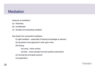 Mediation

       Features of mediation:
       (a) Voluntary
       (b) Confidential
       (c) Usually non-evaluating mediator


       Key factors for successful mediation:
           (i) right mediator – especially if industry knowledge is relevant
           (ii) all parties must approach it with open mind
           (iii) timing:
                   too early – facts unclear
                   too late – costs already incurred; parties entrenched
           (iv) having the principals present
           (v) preparation


25
 