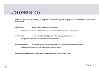 Gross negligence?
       There is 300 years of authority in England on the meanings of “negligence”, “recklessness” and “wilful
       misconduct”


       negligence:           failure to take reasonable precautions
               (objective standard = reasonable man test but variable according to the context)


       recklessness:         do not intend harm but perceive the risk & go ahead anyway
               (subjective standard = what did this individual think)


       wilful misconduct:    dishonesty and/or conduct equivalent to criminal intent or recklessness;
               (NB the misconduct not just the conduct must be wilful)


       But there is no established meaning of “gross negligence” under English law.




28
 