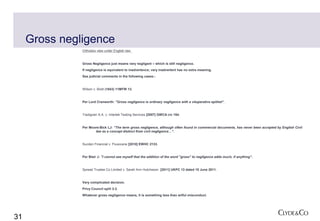 Gross negligence
               Orthodox view under English law:


               Gross Negligence just means very negligent – which is still negligence.
               If negligence is equivalent to inadvertence; very inadvertent has no extra meaning.
               See judicial comments in the following cases:-


               Wilson v. Brett (1843) 11MFW 13.


               Per Lord Cranworth: "Gross negligence is ordinary negligence with a vituperative epithet".


               Tradigrain S.A. v. Intertek Testing Services [2007] GWCA civ 154.


               Per Moore-Bick LJ: "The term gross negligence, although often found in commercial documents, has never been accepted by English Civil
                      law as a concept distinct from civil negligence…".


               Sucden Financial v. Fluxocane [2010] EWHC 2133.


               Per Blair J: "I cannot see myself that the addition of the word "gross" to negligence adds much, if anything".


               Spread Trustee Co Limited v. Sarah Ann Hutcheson [2011] UKPC 13 dated 15 June 2011.


               Very complicated decision.
               Privy Council split 3:2.
               Whatever gross negligence means, it is something less than wilful misconduct.




31
 