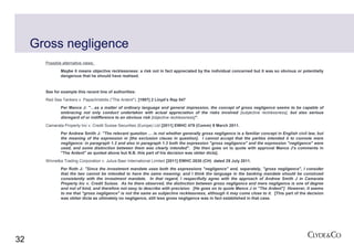 Gross negligence
       Possible alternative views:
               Maybe it means objective recklessness: a risk not in fact appreciated by the individual concerned but it was so obvious or potentially
               dangerous that he should have realised.


       See for example this recent line of authorities:
       Red Sea Tankers v. Papachristidis ("The Ardent"). [1997] 2 Lloyd’s Rep 547
               Per Mance J: "…as a matter of ordinary language and general impression, the concept of gross negligence seems to be capable of
               embracing not only conduct undertaken with actual appreciation of the risks involved [subjective recklessness], but also serious
               disregard of or indifference to an obvious risk [objective recklessness]".
       Camarata Property Inc v. Credit Suisse Securities (Europe) Ltd [2011] EWHC 479 (Comm) 9 March 2011.
               Per Andrew Smith J: "The relevant question … is not whether generally gross negligence is a familiar concept in English civil law, but
               the meaning of the expression in [the exclusion clause in question]. I cannot accept that the parties intended it to connote mere
               negligence: in paragraph 1.2 and also in paragraph 1.3 both the expression "gross negligence" and the expression "negligence" were
               used, and some distinction between them was clearly intended". [He then goes on to quote with approval Mance J's comments in
               "The Ardent" as quoted above but N.B. this part of his decision was obiter dicta].
       Winnetka Trading Corporation v. Julius Baer International Limited [2011] EWHC 2030 (CH) dated 29 July 2011.
               Per Roth J: "Since the investment mandate uses both the expressions "negligence" and, separately, "gross negligence", I consider
               that the two cannot be intended to have the same meaning; and I think the language in the banking mandate should be construed
               consistently with the investment mandate. In that regard, I respectfully agree with the approach of Andrew Smith J in Camarata
               Property Inc v. Credit Suisse. As he there observed, the distinction between gross negligence and mere negligence is one of degree
               and not of kind, and therefore not easy to describe with precision. [He goes on to quote Mance J in "The Ardent"] However, it seems
               to me that "gross negligence" is not the same as subjective recklessness, although it may come close to it. [This part of the decision
               was obiter dicta as ultimately no negligence, still less gross negligence was in fact established in that case.




32
 