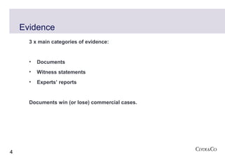 Evidence
      3 x main categories of evidence:


      •   Documents
      •   Witness statements
      •   Experts’ reports


      Documents win (or lose) commercial cases.




4
 