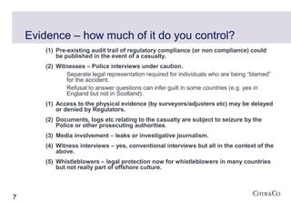 Evidence – how much of it do you control?
        (1) Pre-existing audit trail of regulatory compliance (or non compliance) could
            be published in the event of a casualty.
        (2) Witnesses – Police interviews under caution.
               Separate legal representation required for individuals who are being “blamed”
               for the accident.
               Refusal to answer questions can infer guilt in some countries (e.g. yes in
               England but not in Scotland).
        (1) Access to the physical evidence (by surveyors/adjusters etc) may be delayed
            or denied by Regulators.
        (2) Documents, logs etc relating to the casualty are subject to seizure by the
            Police or other prosecuting authorities.
        (3) Media involvement – leaks or investigative journalism.
        (4) Witness interviews – yes, conventional interviews but all in the context of the
            above.
        (5) Whistleblowers – legal protection now for whistleblowers in many countries
            but not really part of offshore culture.




7
 