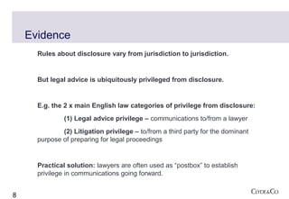 Evidence
      Rules about disclosure vary from jurisdiction to jurisdiction.


      But legal advice is ubiquitously privileged from disclosure.


      E.g. the 2 x main English law categories of privilege from disclosure:
               (1) Legal advice privilege – communications to/from a lawyer
              (2) Litigation privilege – to/from a third party for the dominant
      purpose of preparing for legal proceedings


      Practical solution: lawyers are often used as “postbox” to establish
      privilege in communications going forward.


8
 