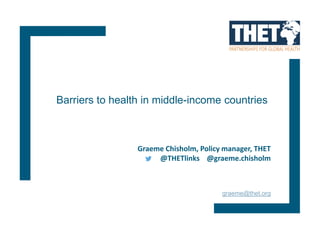 Graeme Chisholm, Policy manager, THET
@THETlinks @graeme.chisholm
graeme@thet.org
Barriers to health in middle-income countries
 