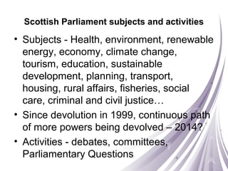Scottish Parliament subjects and activities
• Subjects - Health, environment, renewable
energy, economy, climate change,
tourism, education, sustainable
development, planning, transport,
housing, rural affairs, fisheries, social
care, criminal and civil justice…
• Since devolution in 1999, continuous path
of more powers being devolved – 2014?
• Activities - debates, committees,
Parliamentary Questions
 