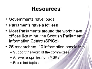 Resources
• Governments have loads
• Parliaments have a lot less
• Most Parliaments around the world have
offices like mine, the Scottish Parliament
Information Centre (SPICe)
• 25 researchers, 10 information specialists
– Support the work of the committees
– Answer enquiries from MSPs
– Raise hot topics
 
