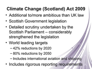 Climate Change (Scotland) Act 2009
• Additional to/more ambitious than UK law
• Scottish Government legislation
• Detailed scrutiny undertaken by the
Scottish Parliament – considerably
strengthened the legislation
• World leading targets
– 42% reductions by 2020
– 80% reductions by 2050
– Includes international aviation and shipping
• Includes rigorous reporting requirements
 