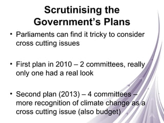 Scrutinising the
Government’s Plans
• Parliaments can find it tricky to consider
cross cutting issues
• First plan in 2010 – 2 committees, really
only one had a real look
• Second plan (2013) – 4 committees –
more recognition of climate change as a
cross cutting issue (also budget)
 