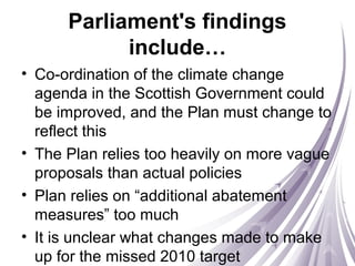 Parliament's findings
include…
• Co-ordination of the climate change
agenda in the Scottish Government could
be improved, and the Plan must change to
reflect this
• The Plan relies too heavily on more vague
proposals than actual policies
• Plan relies on “additional abatement
measures” too much
• It is unclear what changes made to make
up for the missed 2010 target
 