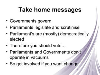 Take home messages
• Governments govern
• Parliaments legislate and scrutinise
• Parliament’s are (mostly) democratically
elected
• Therefore you should vote…
• Parliaments and Governments don’t
operate in vacuums
• So get involved if you want change
 