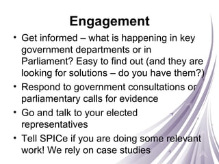 Engagement
• Get informed – what is happening in key
government departments or in
Parliament? Easy to find out (and they are
looking for solutions – do you have them?)
• Respond to government consultations or
parliamentary calls for evidence
• Go and talk to your elected
representatives
• Tell SPICe if you are doing some relevant
work! We rely on case studies
 