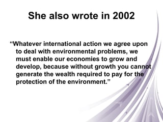 She also wrote in 2002
“Whatever international action we agree upon
to deal with environmental problems, we
must enable our economies to grow and
develop, because without growth you cannot
generate the wealth required to pay for the
protection of the environment.”
 