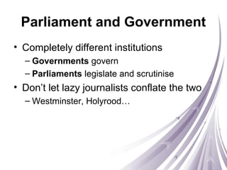 Parliament and Government
• Completely different institutions
– Governments govern
– Parliaments legislate and scrutinise
• Don’t let lazy journalists conflate the two
– Westminster, Holyrood…
 