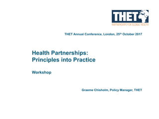 Health Partnerships:
Principles into Practice
Workshop
THET Annual Conference, London, 25th October 2017
Graeme Chisholm, Policy Manager, THET
 