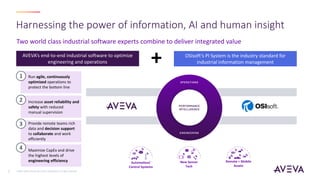©2021 AVEVA Group plc and its subsidiaries. All rights reserved.
2
Two world class industrial software experts combine to deliver integrated value
Harnessing the power of information, AI and human insight
Run agile, continuously
optimized operations to
protect the bottom line
Provide remote teams rich
data and decision support
to collaborate and work
efficiently
Increase asset reliability and
safety with reduced
manual supervision
Maximize CapEx and drive
the highest levels of
engineering efficiency Automation/
Control Systems
New Sensor
Tech
Remote + Mobile
Assets
1
2
3
4
+ OSIsoft’s PI System is the industry standard for
industrial information management
AVEVA’s end-to-end industrial software to optimize
engineering and operations
 